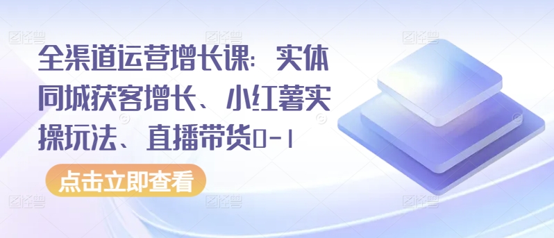 全渠道运营增长课：实体同城获客增长、小红薯实操玩法、直播带货0-1